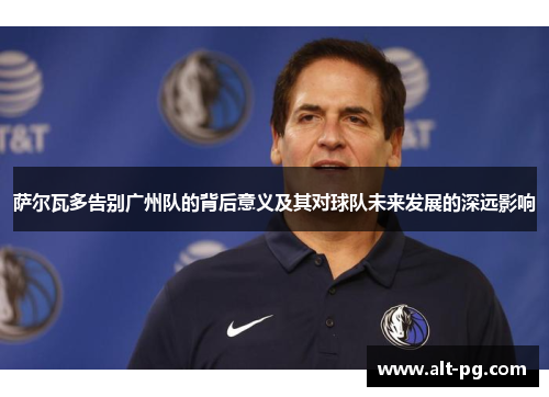 萨尔瓦多告别广州队的背后意义及其对球队未来发展的深远影响