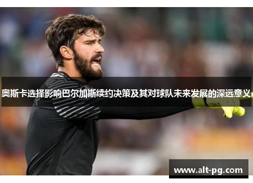 奥斯卡选择影响巴尔加斯续约决策及其对球队未来发展的深远意义