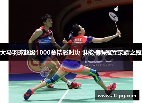大马羽球超级1000赛精彩对决 谁能摘得冠军荣耀之冠