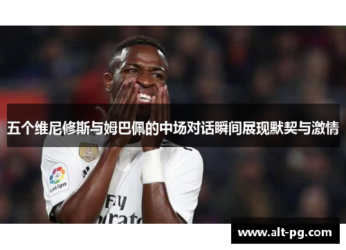 五个维尼修斯与姆巴佩的中场对话瞬间展现默契与激情