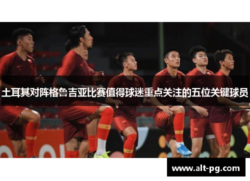 土耳其对阵格鲁吉亚比赛值得球迷重点关注的五位关键球员