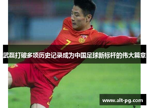 武磊打破多项历史记录成为中国足球新标杆的伟大篇章