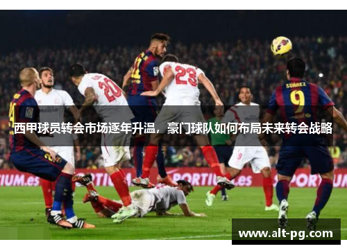 西甲球员转会市场逐年升温，豪门球队如何布局未来转会战略