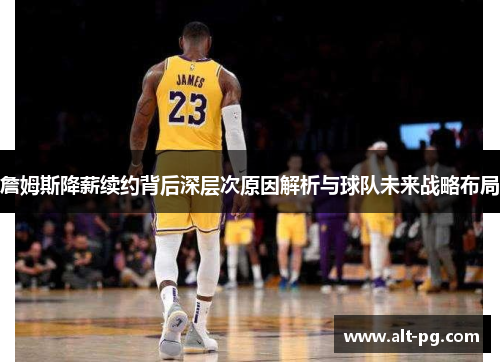 詹姆斯降薪续约背后深层次原因解析与球队未来战略布局